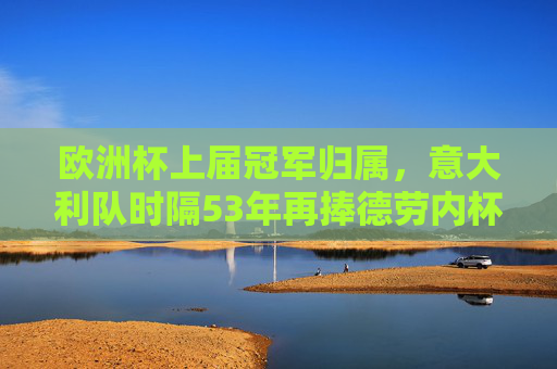 欧洲杯上届冠军归属，意大利队时隔53年再捧德劳内杯，意大利时隔53年再捧德劳内杯 欧洲杯上届冠军归属