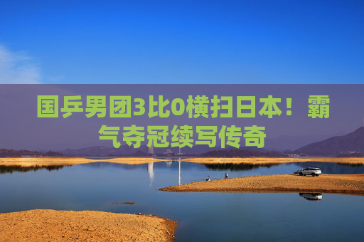 国乒男团3比0横扫日本！霸气夺冠续写传奇