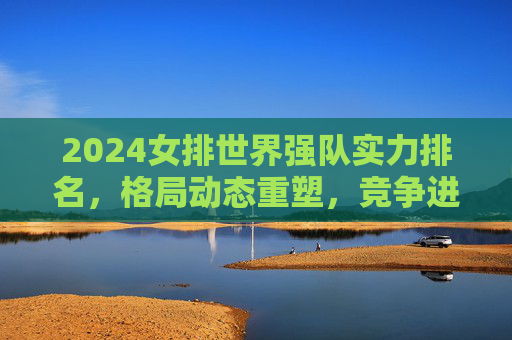 2024女排世界强队实力排名，格局动态重塑，竞争进入白热化，2024女排世界强队实力排名，格局动态重塑，竞争进入白热化