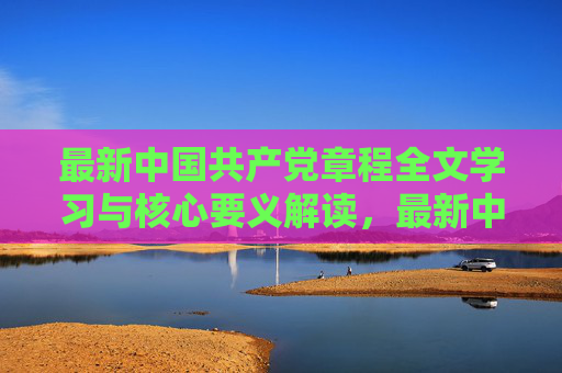 最新中国共产党章程全文学习与核心要义解读，最新中国共产党章程全文学习与核心要义解读