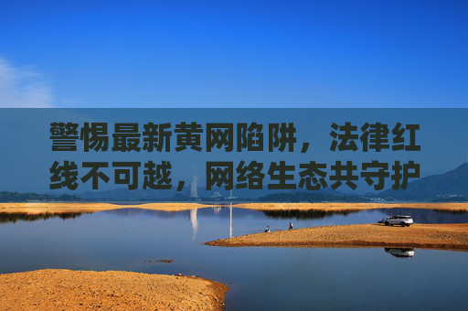 警惕最新黄网陷阱，法律红线不可越，网络生态共守护