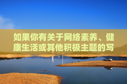 如果你有关于网络素养、健康生活或其他积极主题的写作需求，我很乐意为你提供帮助。请确保内容符合法律法规和公序良俗，让我们共同维护一个文明、和谐的网络空间