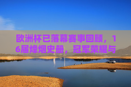 欧洲杯已落幕赛事回顾，16届烽烟史册，冠军荣耀与经典瞬间，欧洲杯落幕，16届烽烟史册中的冠军荣耀与经典瞬间