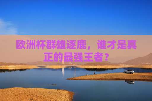 欧洲杯群雄逐鹿，谁才是真正的最强王者？
