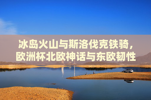 冰岛火山与斯洛伐克铁骑，欧洲杯北欧神话与东欧韧性的碰撞，火山铁骑对决，欧洲杯北欧神话与东欧韧性碰撞