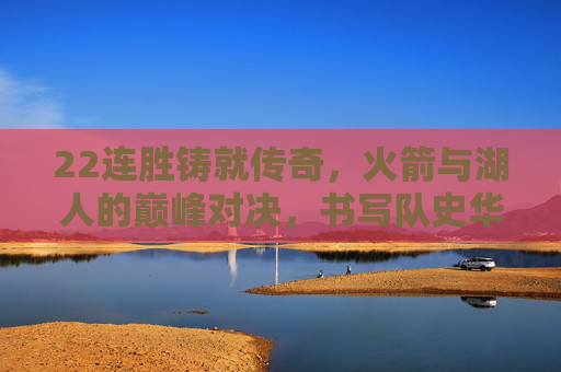 22连胜铸就传奇，火箭与湖人的巅峰对决，书写队史华章，火箭湖人22连胜巅峰对决铸就队史华章