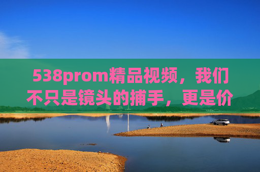 538prom精品视频，我们不只是镜头的捕手，更是价值的同行者，538prom精品视频，不止镜头捕手，更是价值同行者