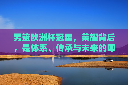 男篮欧洲杯冠军，荣耀背后，是体系、传承与未来的叩问，男篮欧洲杯冠军荣耀背后，体系、传承与未来的叩问