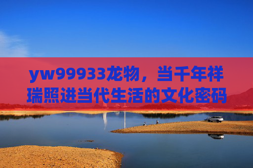 yw99933龙物，当千年祥瑞照进当代生活的文化密码