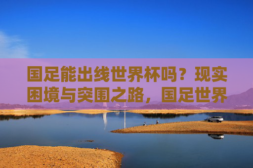 国足能出线世界杯吗？现实困境与突围之路，国足世界杯出线，现实困境与突围之路