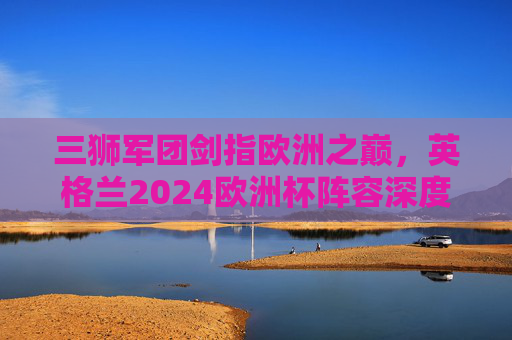 三狮军团剑指欧洲之巅，英格兰2024欧洲杯阵容深度解析与预测