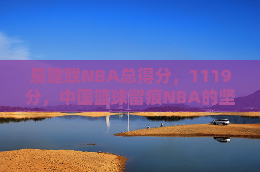 易建联NBA总得分，1119分，中国篮球留痕NBA的坚韧答卷，易建联1119分，中国篮球留痕NBA的坚韧答卷