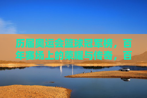 历届奥运会篮球冠军榜，百年赛场上的荣耀与传奇，百年奥运篮球冠军榜，赛场荣耀与传奇