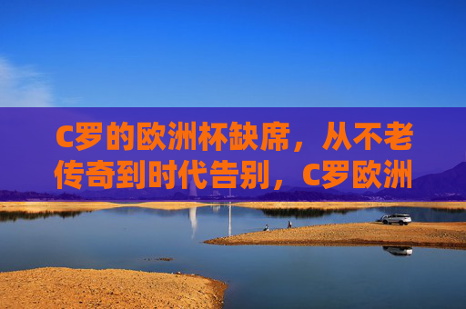 C罗的欧洲杯缺席，从不老传奇到时代告别，C罗欧洲杯缺席，从不老传奇到时代告别