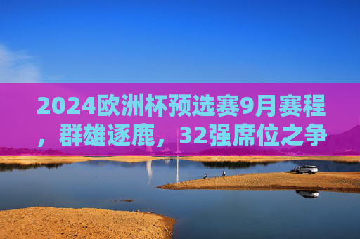 2024欧洲杯预选赛9月赛程，群雄逐鹿，32强席位之争进入白热化，2024欧洲杯预选赛9月赛程，32强席位之争白热化