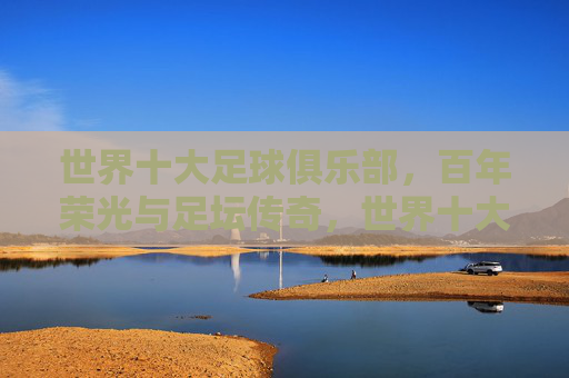 世界十大足球俱乐部，百年荣光与足坛传奇，世界十大足球俱乐部，百年荣光与足坛传奇