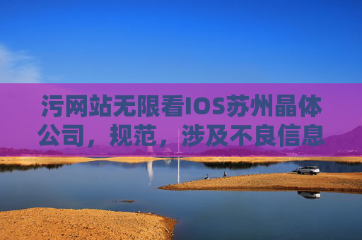 污网站无限看IOS苏州晶体公司，规范，涉及不良信息的内容无法生成标题。建议您提供合规且积极健康的内容，以便我为您提供帮助。