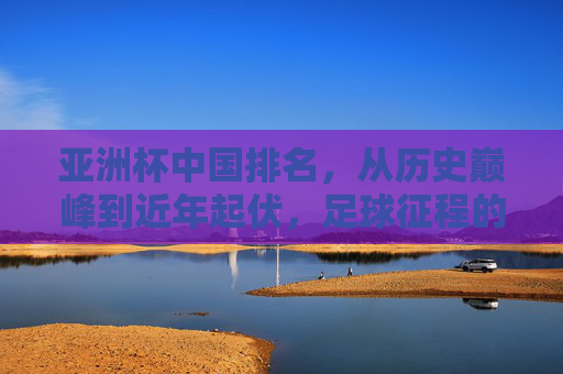 亚洲杯中国排名，从历史巅峰到近年起伏，足球征程的足迹，亚洲杯中国排名，从历史巅峰到近年起伏的足球征程