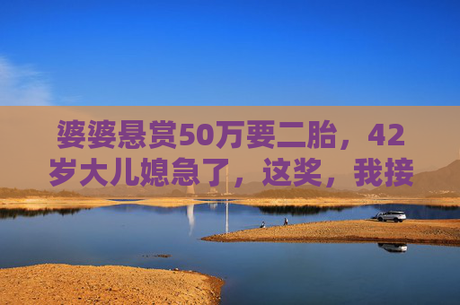 婆婆悬赏50万要二胎，42岁大儿媳急了，这奖，我接不住，婆婆悬赏50万催生二胎，42岁大儿媳，这奖我接不住