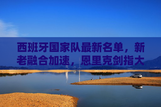 西班牙国家队最新名单，新老融合加速，恩里克剑指大赛荣耀，西班牙国家队最新名单，新老融合加速，恩里克剑指大赛荣耀