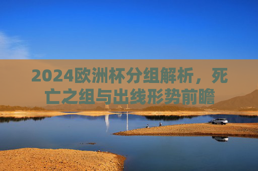 2024欧洲杯分组解析，死亡之组与出线形势前瞻