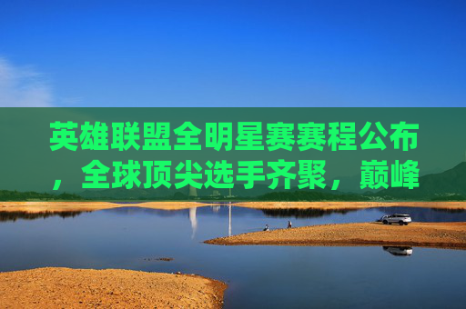 英雄联盟全明星赛赛程公布，全球顶尖选手齐聚，巅峰对决即将上演