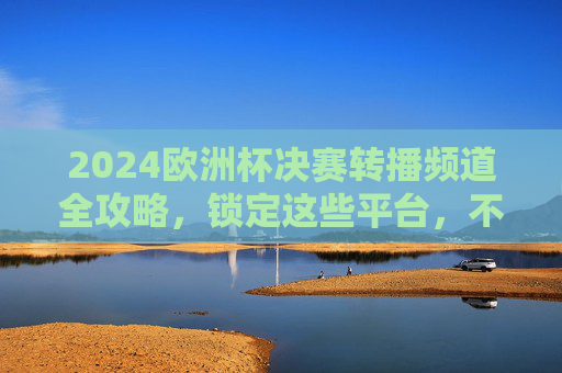 2024欧洲杯决赛转播频道全攻略，锁定这些平台，不错过巅峰对决，2024欧洲杯决赛转播频道全攻略，锁定平台不错过巅峰对决