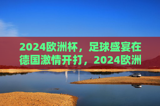 2024欧洲杯，足球盛宴在德国激情开打，2024欧洲杯在德国激情开打