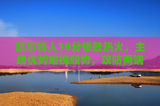 凯尔特人19分惨败热火，主场优势难挽颓势，攻防两端全面哑火