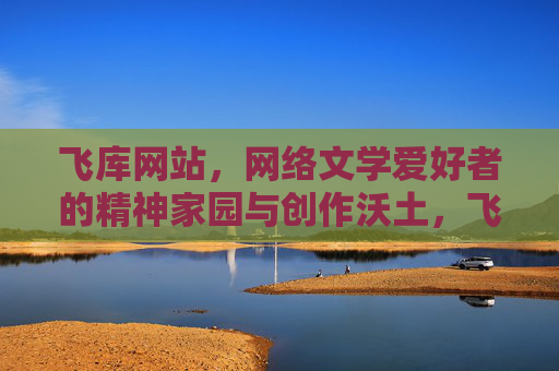 飞库网站，网络文学爱好者的精神家园与创作沃土，飞库，网络文学爱好者的精神家园与创作沃土