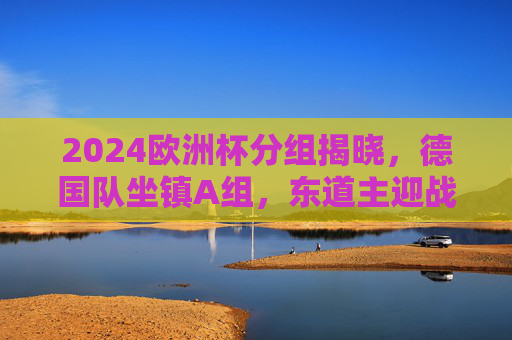 2024欧洲杯分组揭晓，德国队坐镇A组，东道主迎战死亡之组考验，2024欧洲杯分组揭晓，德国队东道主坐镇A组迎死亡之组考验