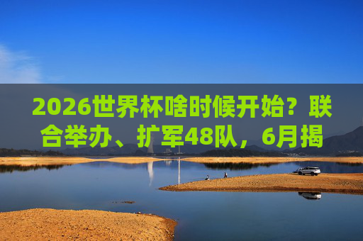 2026世界杯啥时候开始？联合举办、扩军48队，6月揭幕足球盛宴！2026世界杯6月揭幕，联合举办扩军48队开启足球盛宴