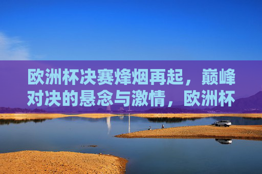 欧洲杯决赛烽烟再起，巅峰对决的悬念与激情，欧洲杯决赛烽烟再起，巅峰对决悬念燃