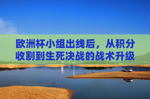 欧洲杯小组出线后，从积分收割到生死决战的战术升级与心态淬炼，欧洲杯小组出线后，从积分收割到生死决战的战术升级与心态淬炼