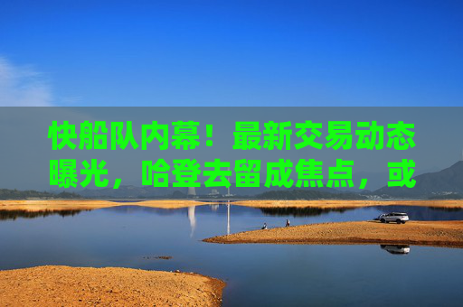 快船队内幕！最新交易动态曝光，哈登去留成焦点，或迎核心升级，快船交易动态，哈登去留成焦点 或迎核心升级