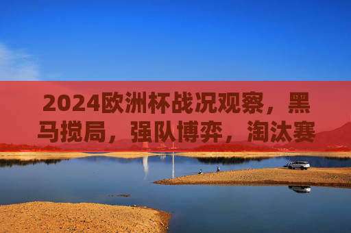 2024欧洲杯战况观察，黑马搅局，强队博弈，淘汰赛悬念拉满，2024欧洲杯淘汰赛，黑马搅局强队博弈，悬念拉满