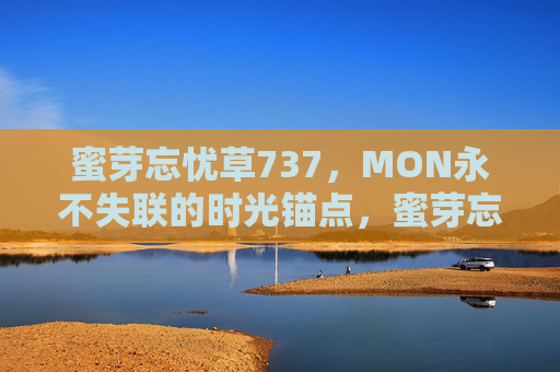 蜜芽忘忧草737，MON永不失联的时光锚点，蜜芽忘忧草737，MON永不失联的时光锚点