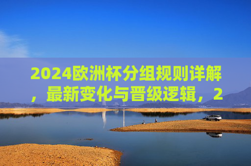 2024欧洲杯分组规则详解，最新变化与晋级逻辑，2024欧洲杯分组规则，最新变化与晋级逻辑详解