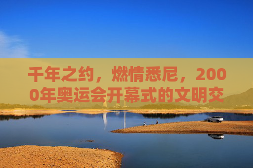 千年之约，燃情悉尼，2000年奥运会开幕式的文明交响，千年文明交响，悉尼2000奥运开幕的燃情之约