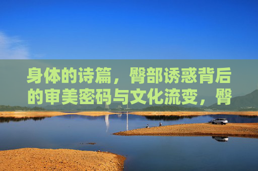 身体的诗篇，臀部诱惑背后的审美密码与文化流变，臀部诱惑的审美密码与文化流变