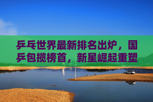 乒乓世界最新排名出炉，国乒包揽榜首，新星崛起重塑格局