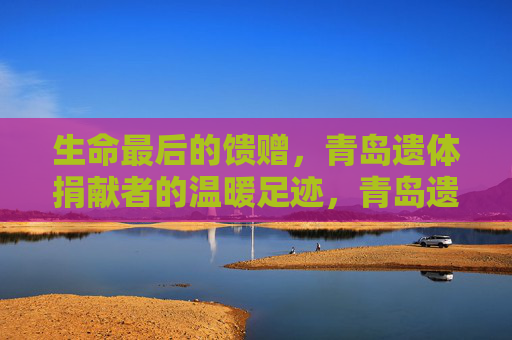 生命最后的馈赠，青岛遗体捐献者的温暖足迹，青岛遗体捐献者，生命最后的温暖馈赠