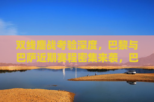 双线鏖战考验深度，巴黎与巴萨近期赛程密集来袭，巴黎巴萨双线鏖战密集赛程考验深度