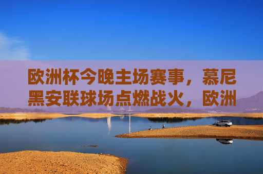 欧洲杯今晚主场赛事，慕尼黑安联球场点燃战火，欧洲杯今晚慕尼黑安联球场主场赛事燃情启幕