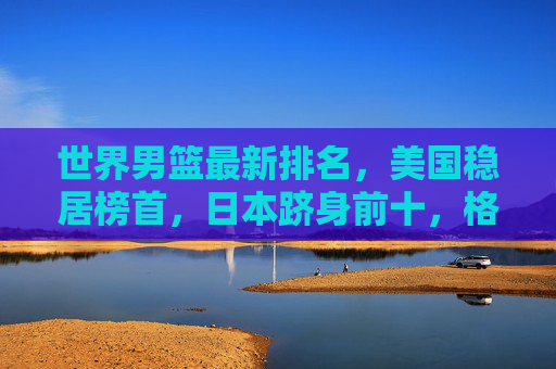 世界男篮最新排名，美国稳居榜首，日本跻身前十，格局持续多元化，世界男篮最新排名，美国稳居榜首 日本前十 格局持续多元化