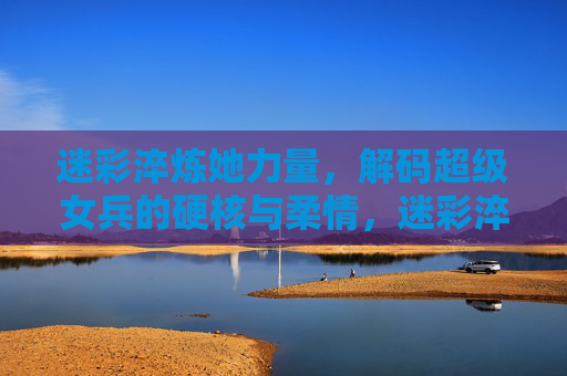 迷彩淬炼她力量，解码超级女兵的硬核与柔情，迷彩淬炼她力量，解码超级女兵硬核柔情