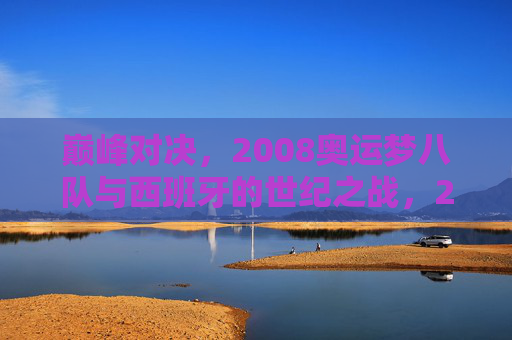 巅峰对决，2008奥运梦八队与西班牙的世纪之战，2008奥运巅峰对决，梦八队与西班牙世纪之战