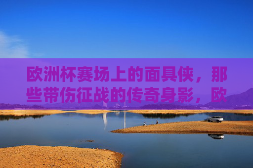 欧洲杯赛场上的面具侠，那些带伤征战的传奇身影，欧洲杯面具侠，带伤征战的赛场传奇