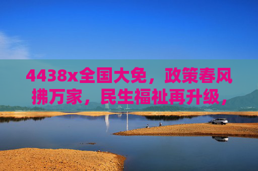 4438x全国大免，政策春风拂万家，民生福祉再升级，4438x全国大免，政策春风拂万家 民生福祉再升级