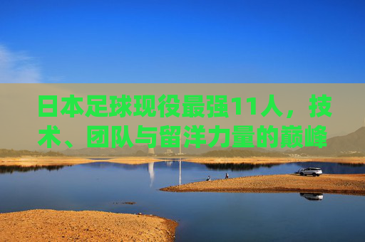 日本足球现役最强11人，技术、团队与留洋力量的巅峰融合，日本足球现役最强11人，技术、团队与留洋的巅峰融合